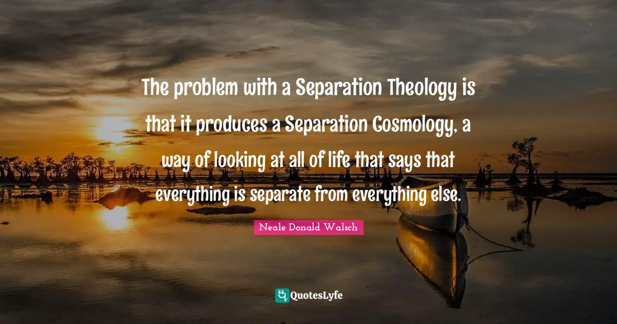 The problem with a Separation Theology is that it produces a Separation Cosmology, a way of looking at all of life that says that everything is separate from everything else.