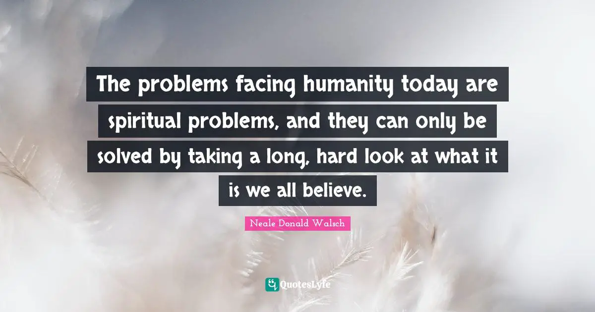 The problems facing humanity today are spiritual problems, and they can only be solved by taking a long, hard look at what it is we all believe.