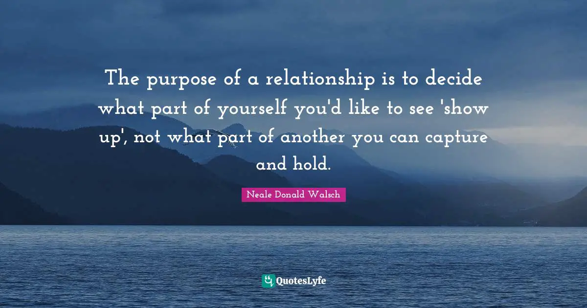 The purpose of a relationship is to decide what part of yourself you'd like to see 'show up', not what part of another you can capture and hold.