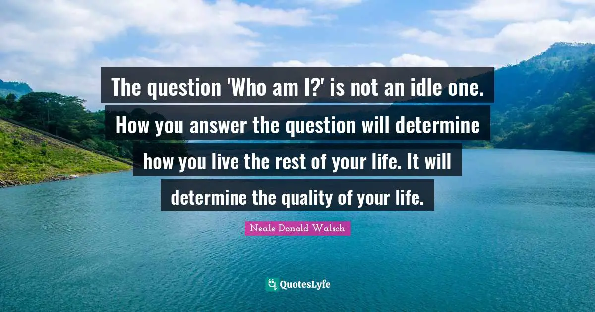 The question 'Who am I?' is not an idle one. How you answer the question will determine how you live the rest of your life. It will determine the quality of your life.