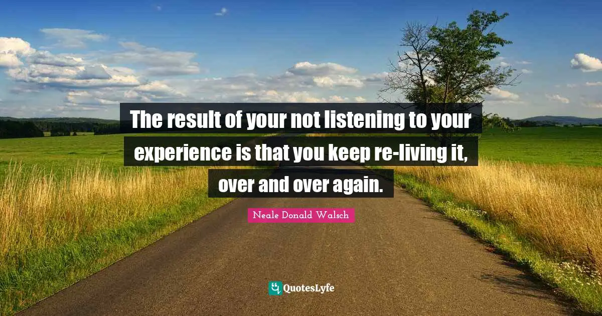 The result of your not listening to your experience is that you keep re-living it, over and over again.