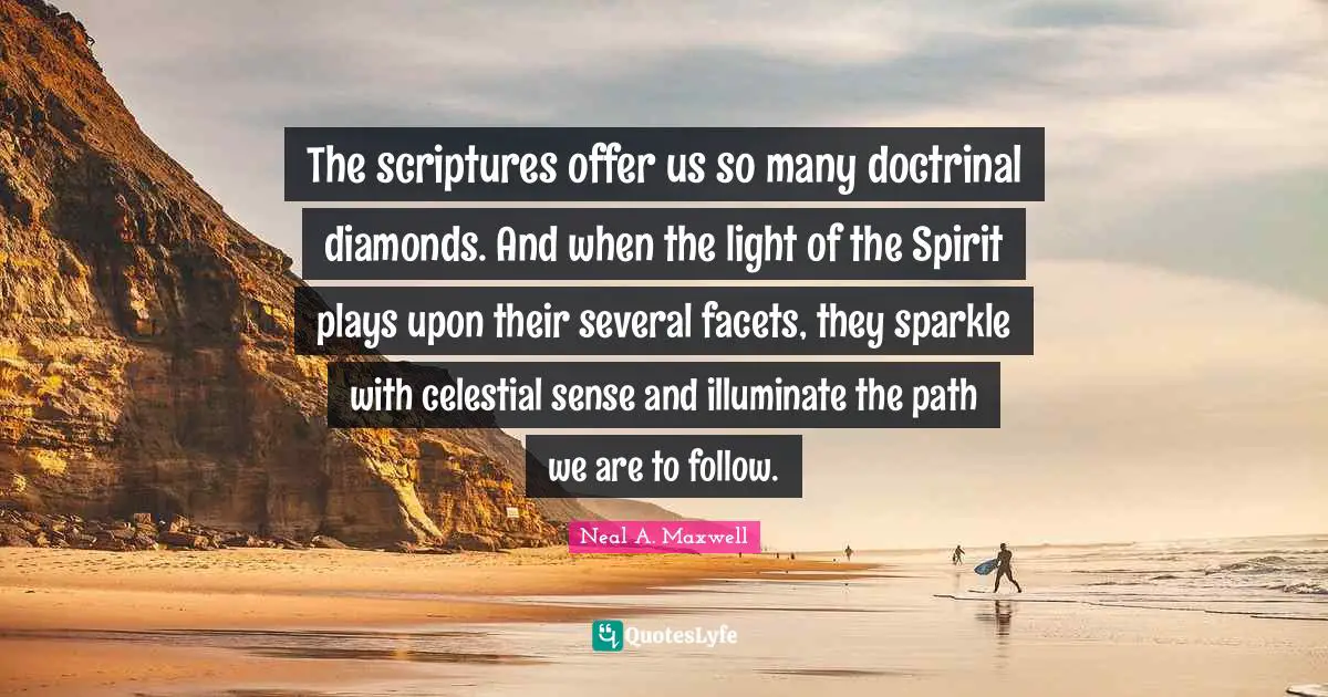 The scriptures offer us so many doctrinal diamonds. And when the light of the Spirit plays upon their several facets, they sparkle with celestial sense and illuminate the path we are to follow.