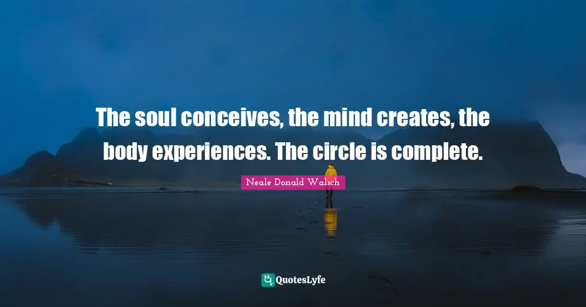 The soul conceives, the mind creates, the body experiences. The circle is complete.