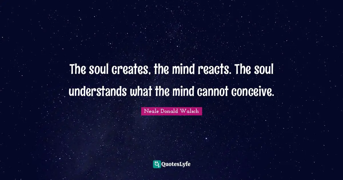 The soul creates, the mind reacts. The soul understands what the mind cannot conceive.