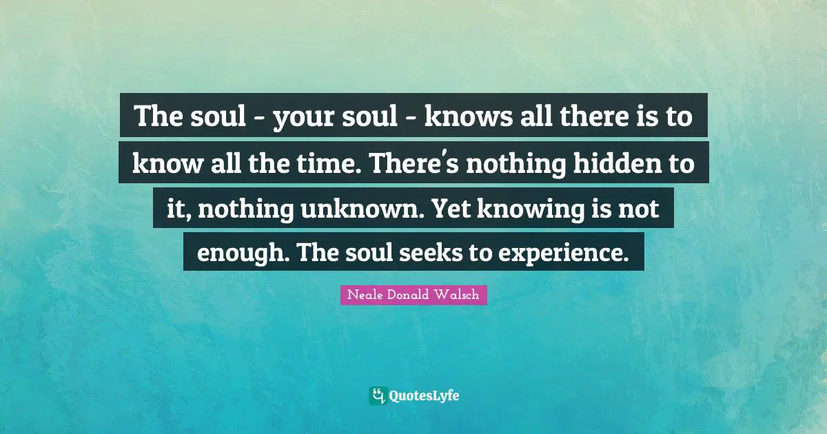 The soul - your soul - knows all there is to know all the time. There's nothing hidden to it, nothing unknown. Yet knowing is not enough. The soul seeks to experience.
