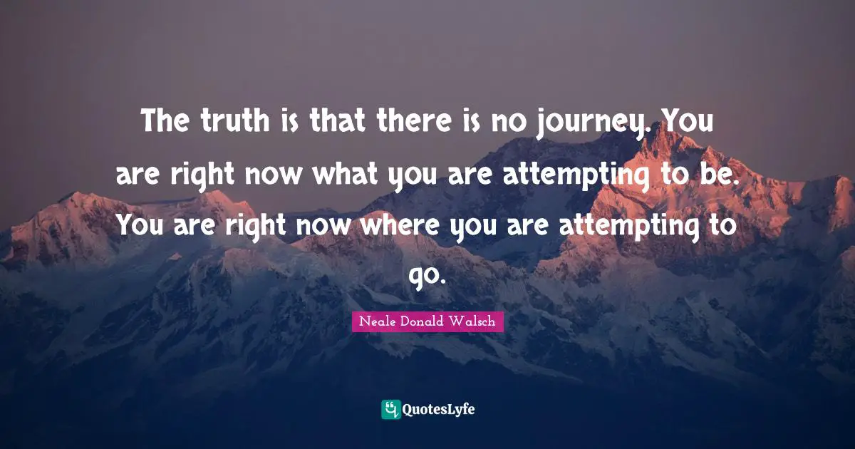 The truth is that there is no journey. You are right now what you are attempting to be. You are right now where you are attempting to go.