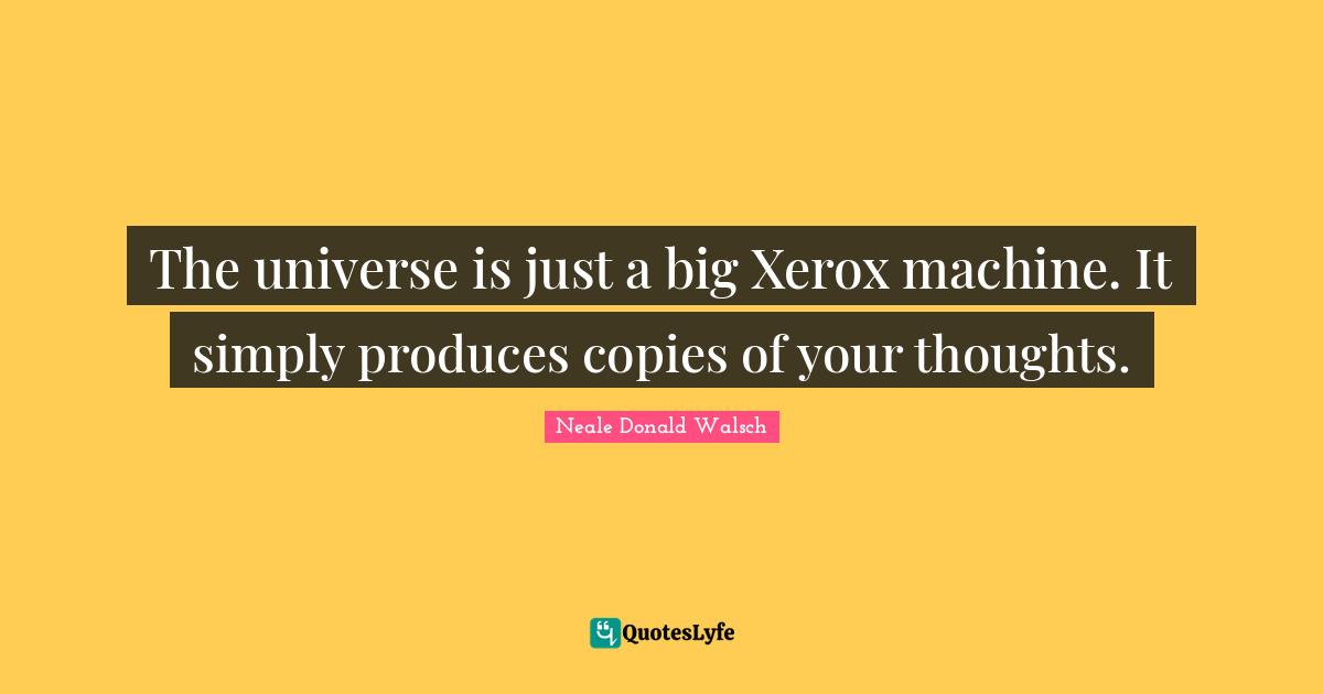 The universe is just a big Xerox machine. It simply produces copies of your thoughts.