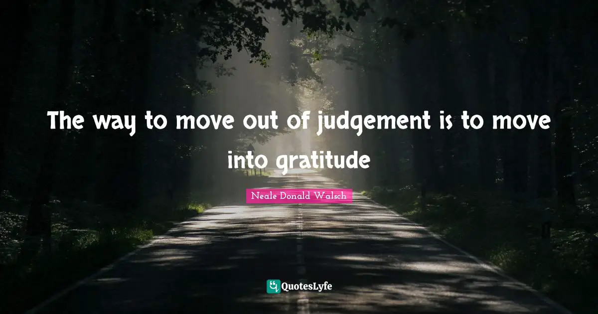 The way to move out of judgement is to move into gratitude