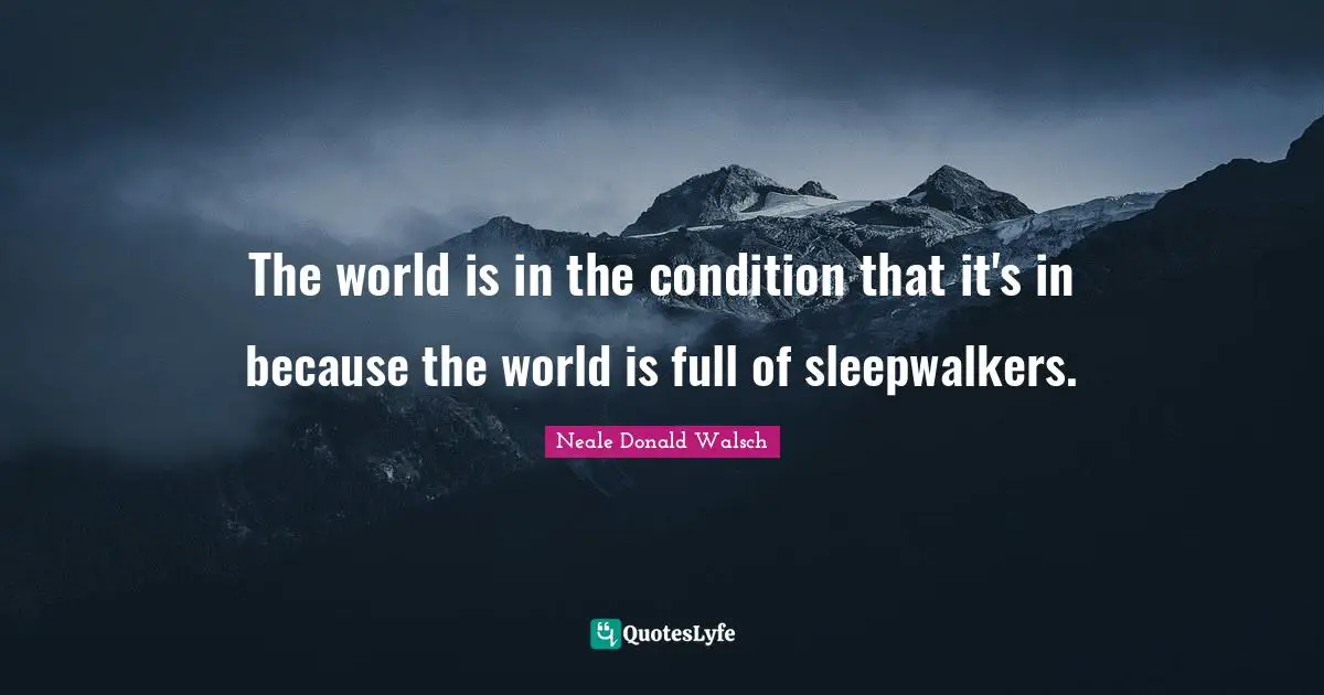 The world is in the condition that it's in because the world is full of sleepwalkers.