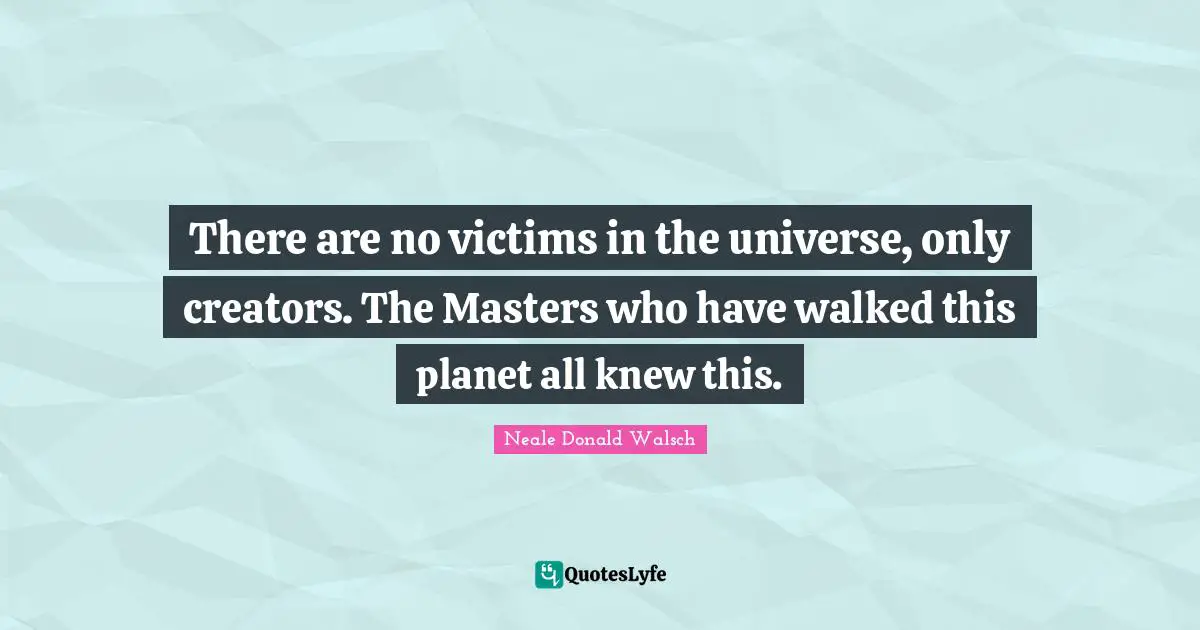 There are no victims in the universe, only creators. The Masters who have walked this planet all knew this.