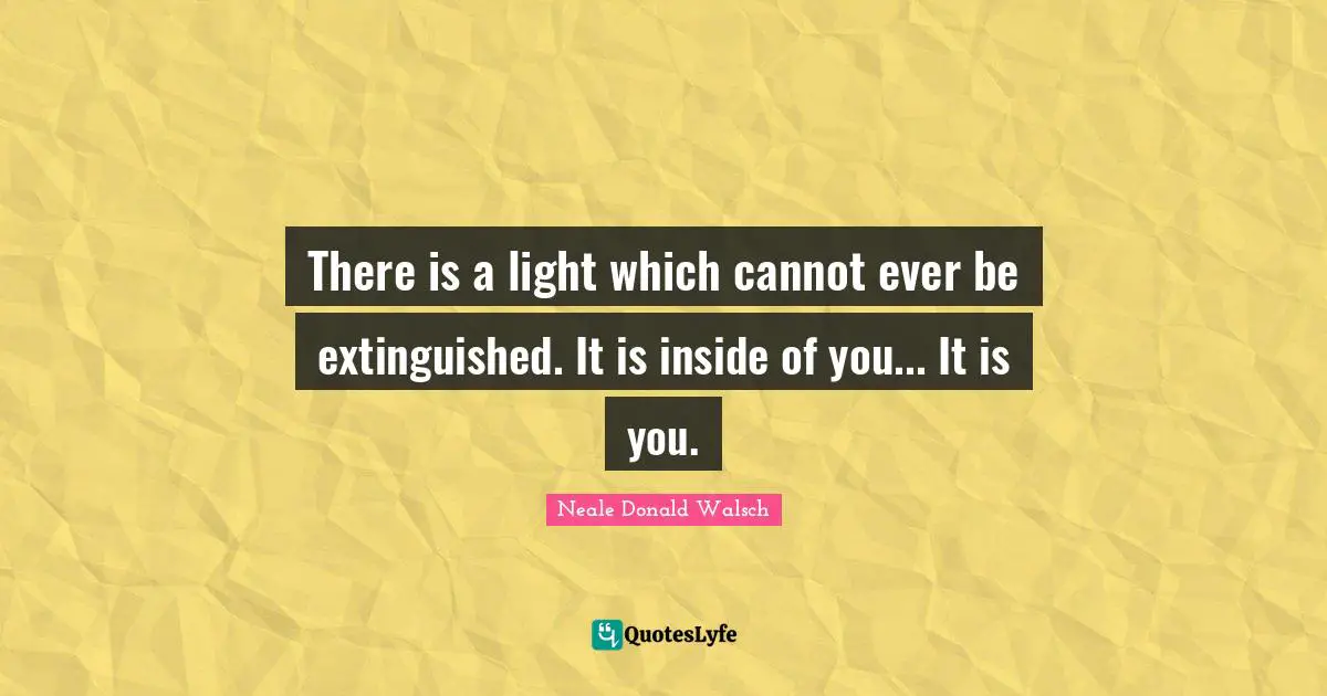 There is a light which cannot ever be extinguished. It is inside of you... It is you.