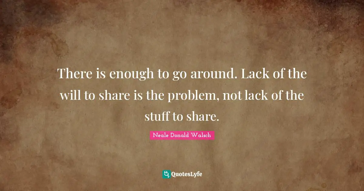 There is enough to go around. Lack of the will to share is the problem, not lack of the stuff to share.