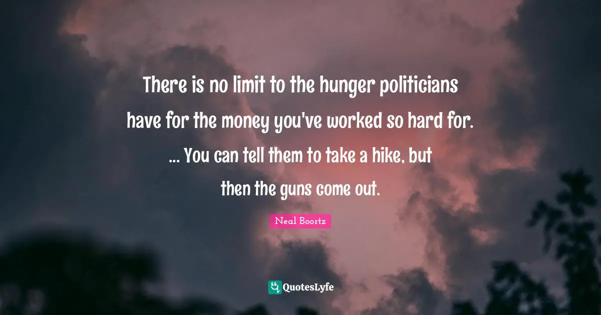 There is no limit to the hunger politicians have for the money you've worked so hard for. ... You can tell them to take a hike, but then the guns come out.