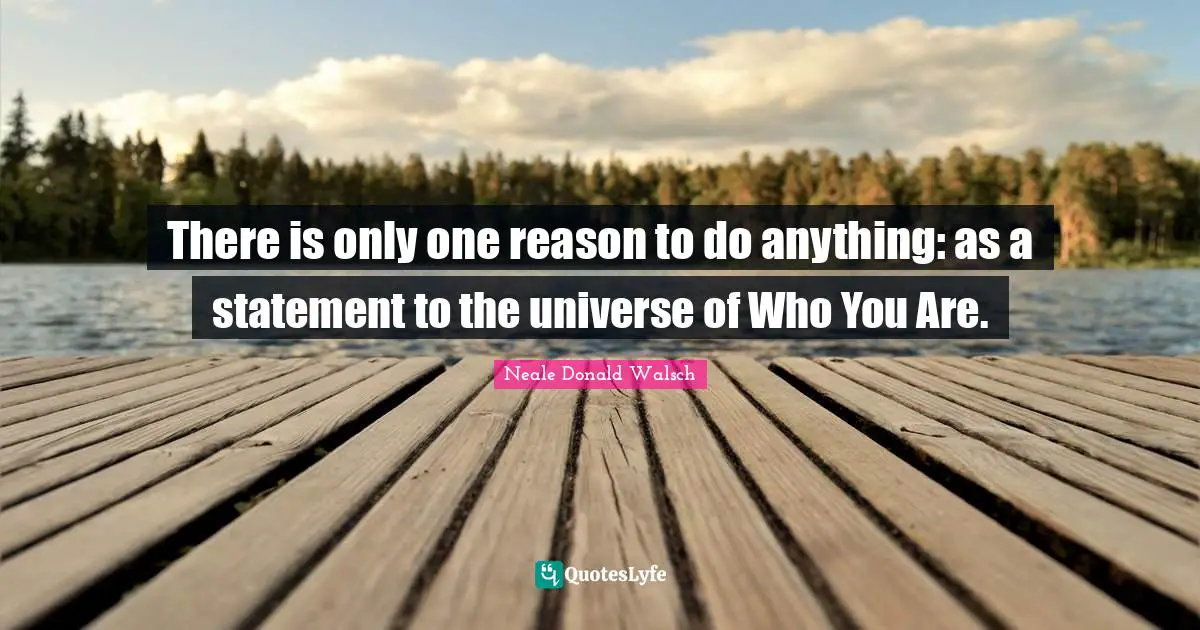 There is only one reason to do anything: as a statement to the universe of Who You Are.