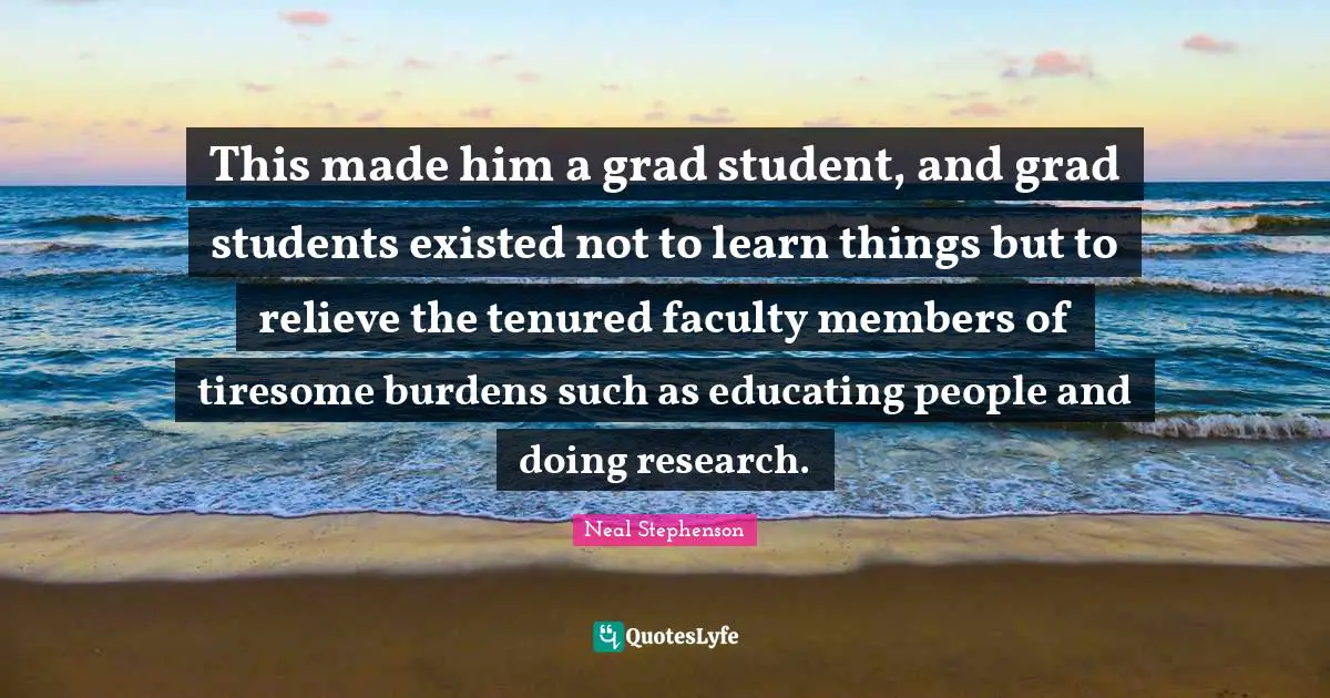 This made him a grad student, and grad students existed not to learn things but to relieve the tenured faculty members of tiresome burdens such as educating people and doing research.