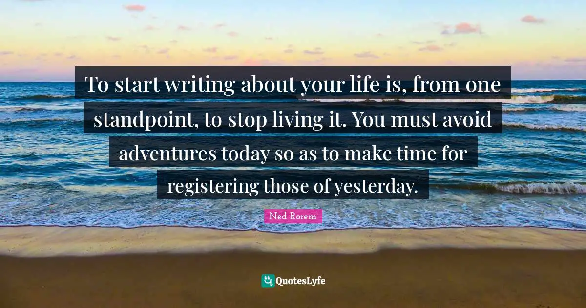 To start writing about your life is, from one standpoint, to stop living it. You must avoid adventures today so as to make time for registering those of yesterday.