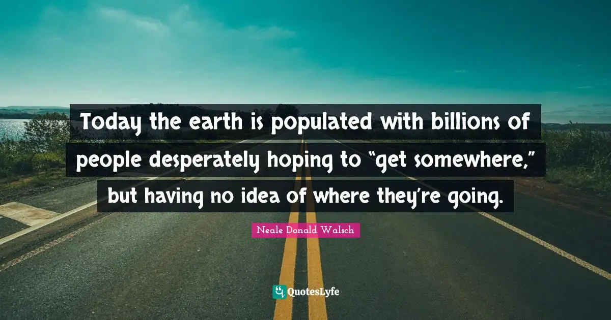 Today the earth is populated with billions of people desperately hoping to “get somewhere,” but having no idea of where they’re going.