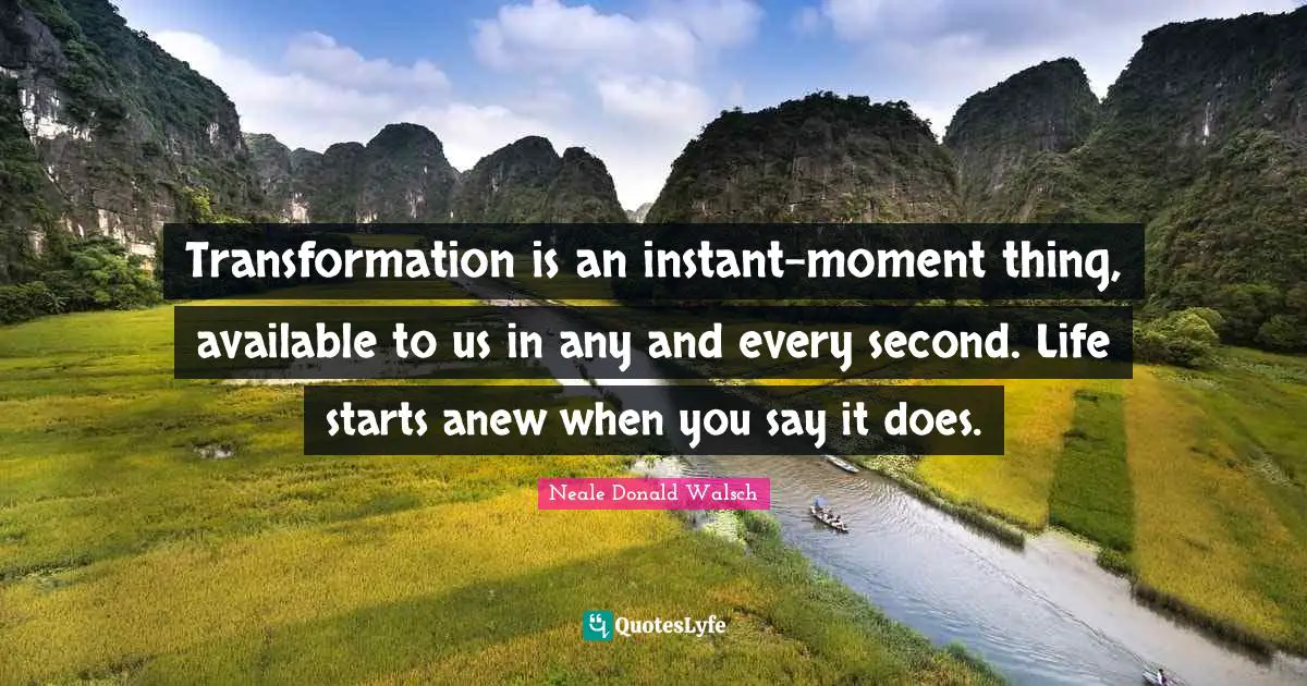 Transformation is an instant-moment thing, available to us in any and every second. Life starts anew when you say it does.