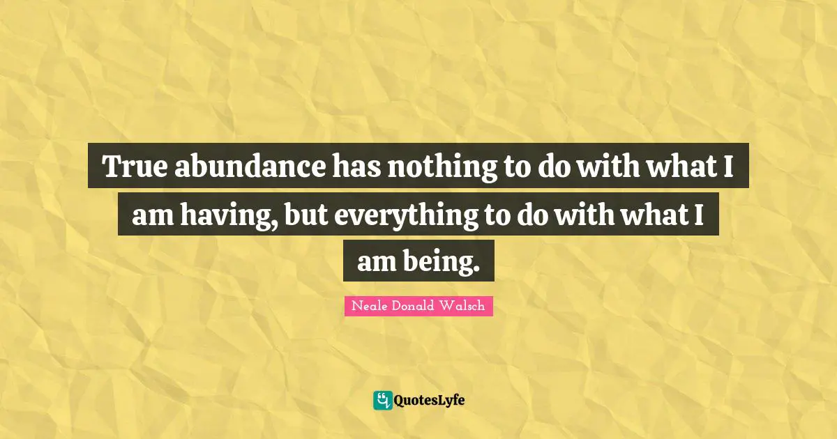 True abundance has nothing to do with what I am having, but everything to do with what I am being.