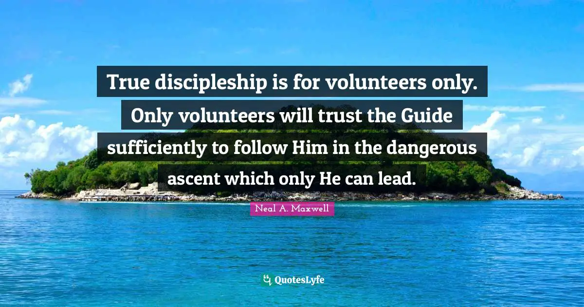 True discipleship is for volunteers only. Only volunteers will trust the Guide sufficiently to follow Him in the dangerous ascent which only He can lead.