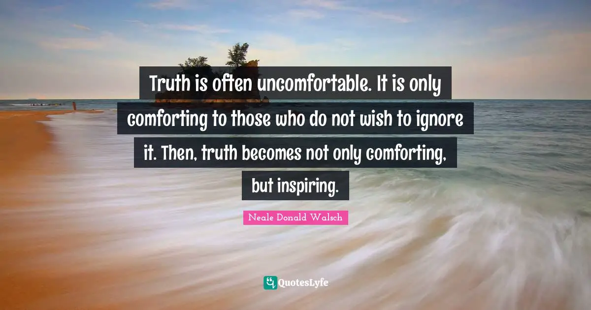 Truth is often uncomfortable. It is only comforting to those who do not wish to ignore it. Then, truth becomes not only comforting, but inspiring.