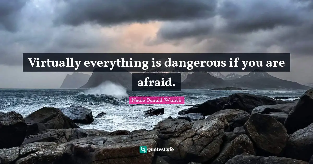 Virtually everything is dangerous if you are afraid.