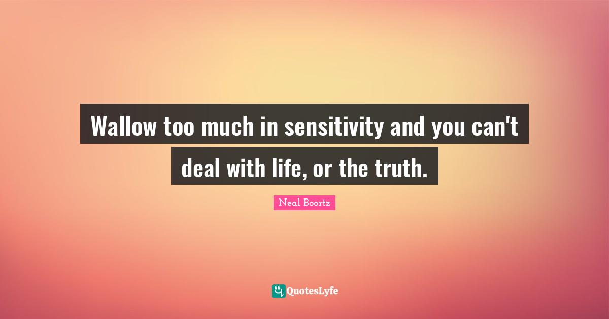 Wallow too much in sensitivity and you can't deal with life, or the truth.