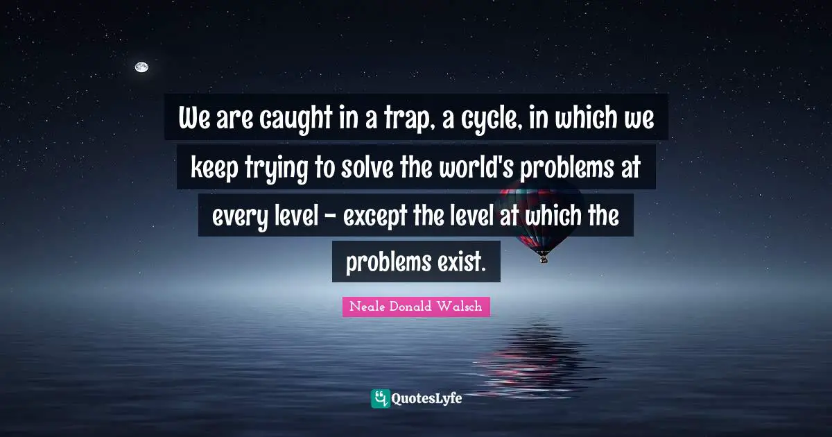 We are caught in a trap, a cycle, in which we keep trying to solve the world's problems at every level - except the level at which the problems exist.