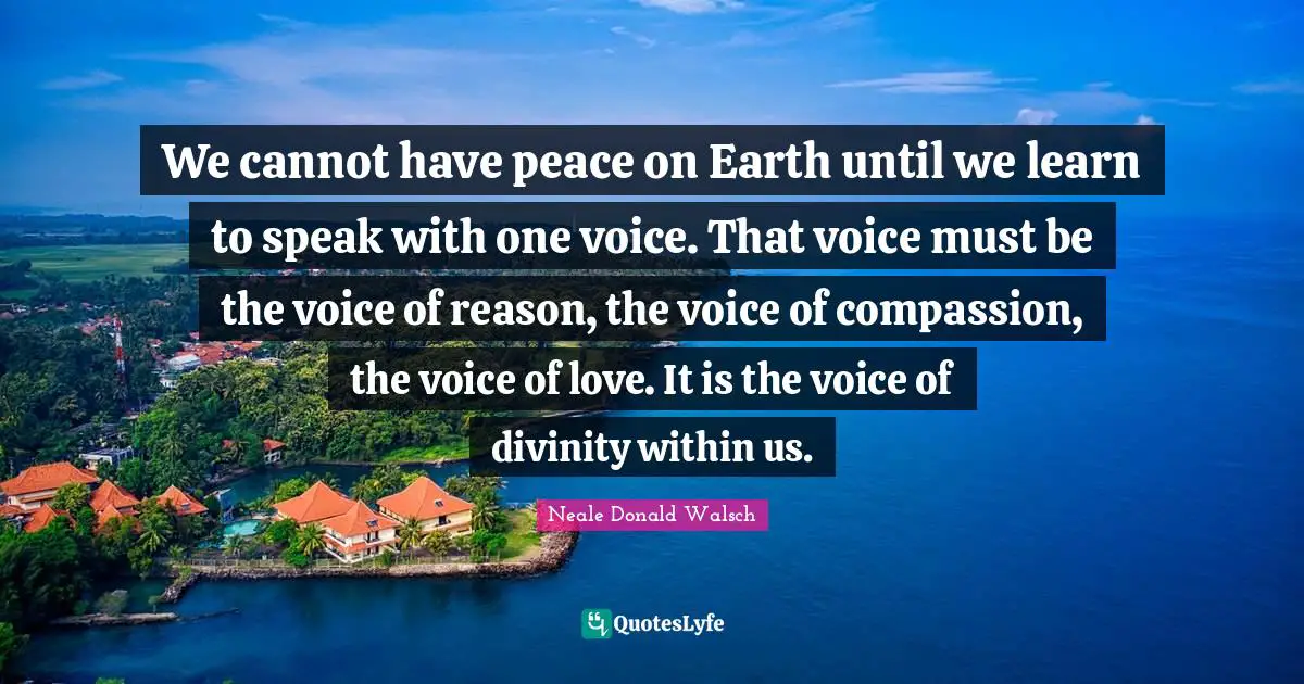 We cannot have peace on Earth until we learn to speak with one voice. That voice must be the voice of reason, the voice of compassion, the voice of love. It is the voice of divinity within us.