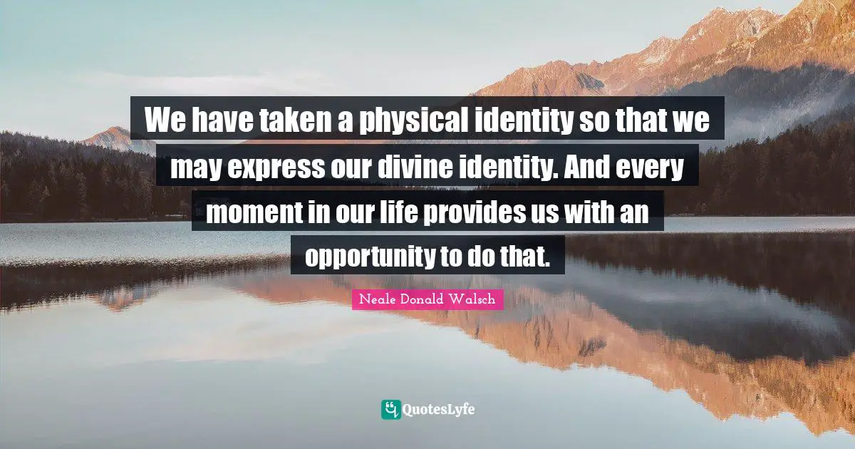We have taken a physical identity so that we may express our divine identity. And every moment in our life provides us with an opportunity to do that.