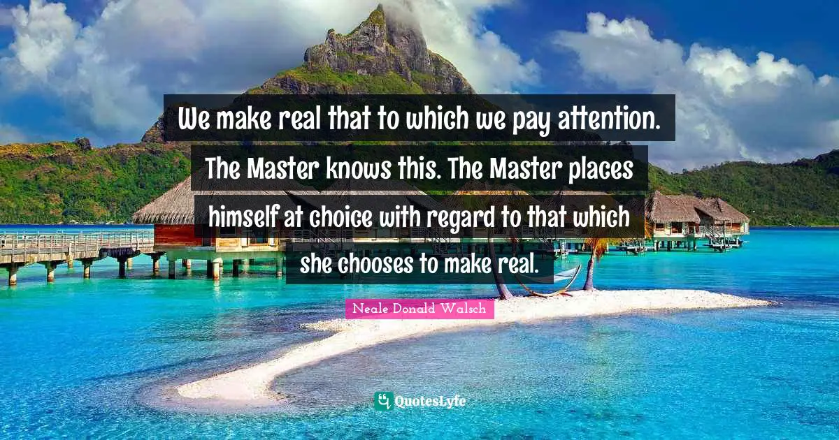 We make real that to which we pay attention. The Master knows this. The Master places himself at choice with regard to that which she chooses to make real.