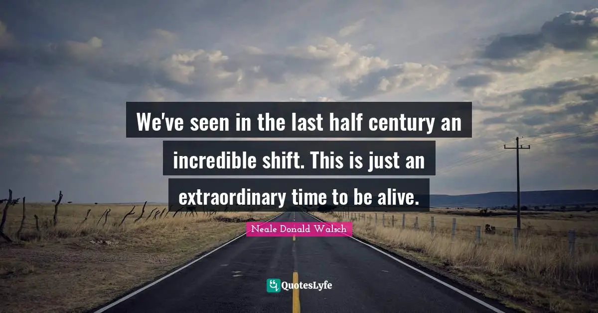 We've seen in the last half century an incredible shift. This is just an extraordinary time to be alive.