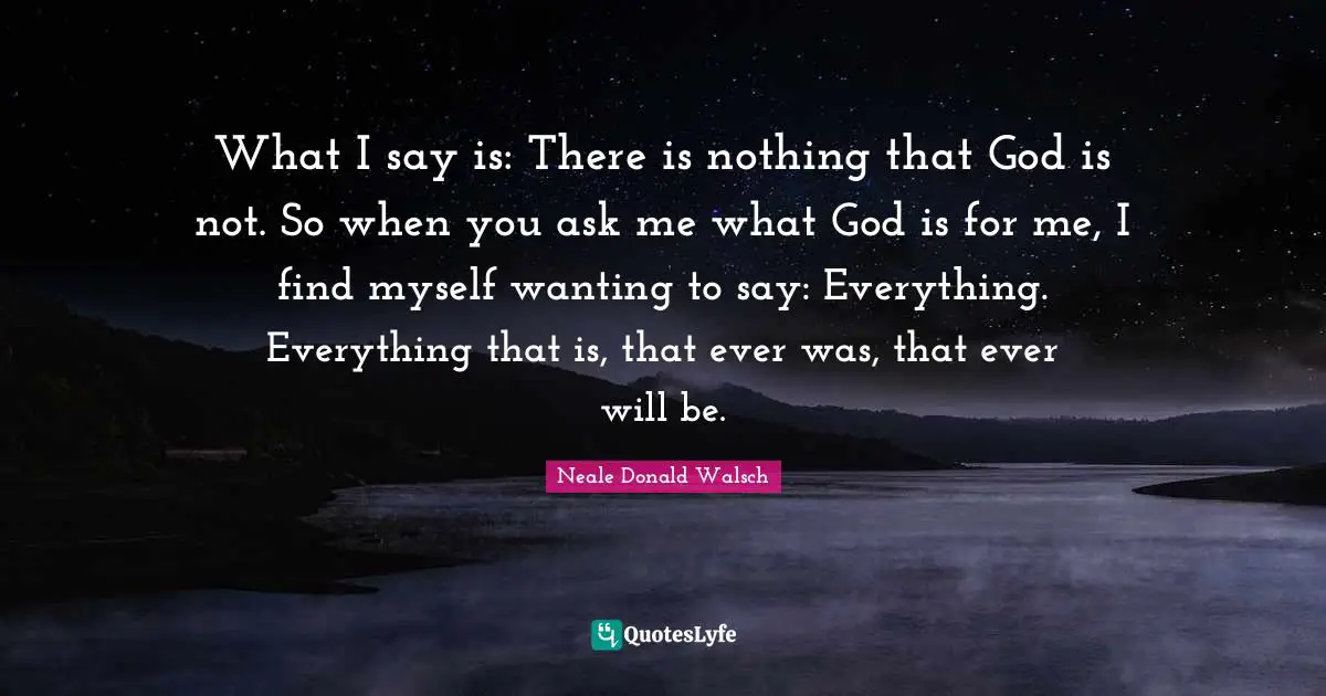 What I say is: There is nothing that God is not. So when you ask me what God is for me, I find myself wanting to say: Everything. Everything that is, that ever was, that ever will be.