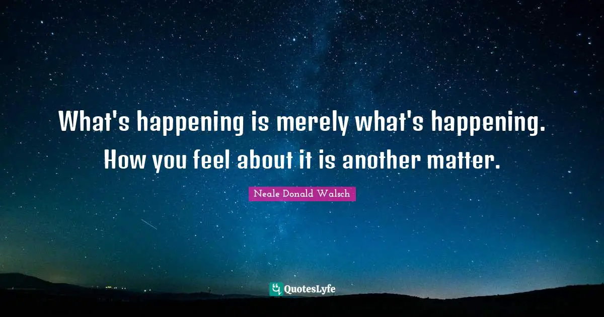 What's happening is merely what's happening. How you feel about it is another matter.