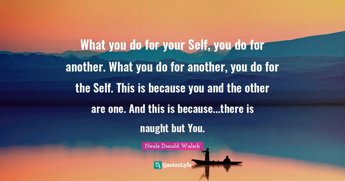 What you do for your Self, you do for another. What you do for another, you do for the Self. This is because you and the other are one. And this is because...there is naught but You.