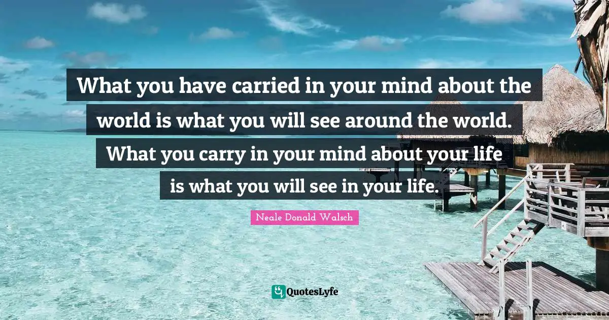 What you have carried in your mind about the world is what you will see around the world. What you carry in your mind about your life is what you will see in your life.