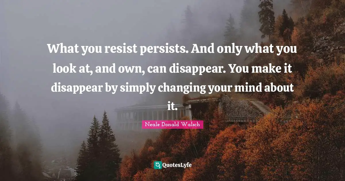 What you resist persists. And only what you look at, and own, can disappear. You make it disappear by simply changing your mind about it.