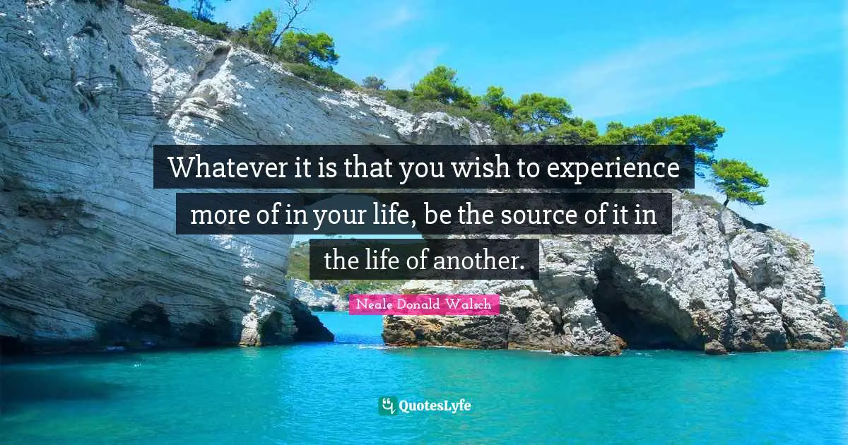 Whatever it is that you wish to experience more of in your life, be the source of it in the life of another.