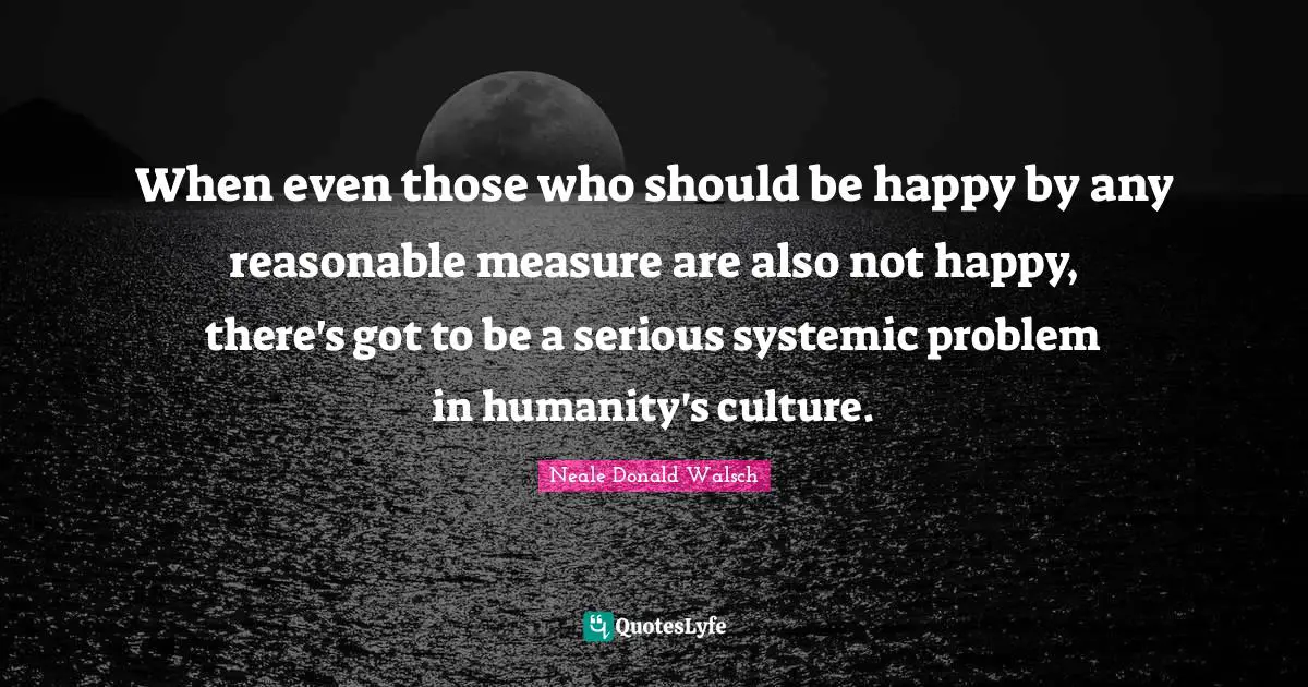 When even those who should be happy by any reasonable measure are also not happy, there's got to be a serious systemic problem in humanity's culture.