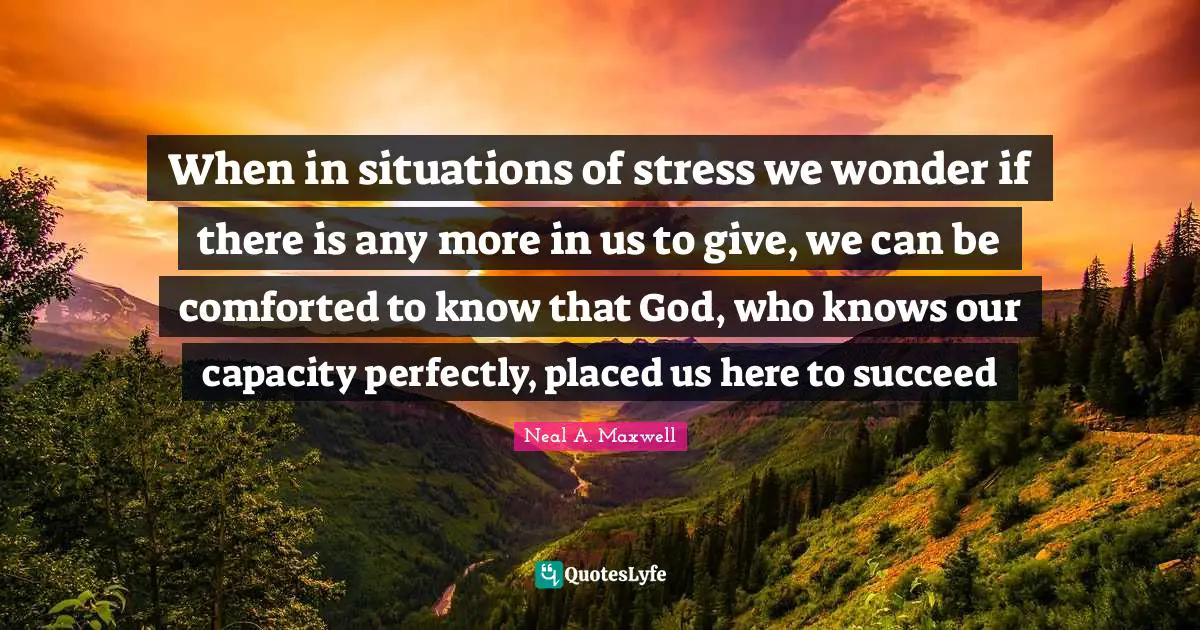 When in situations of stress we wonder if there is any more in us to give, we can be comforted to know that God, who knows our capacity perfectly, placed us here to succeed