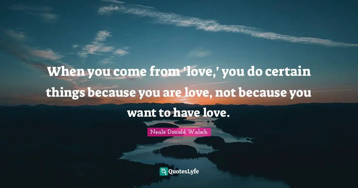 When you come from 'love,' you do certain things because you are love, not because you want to have love.
