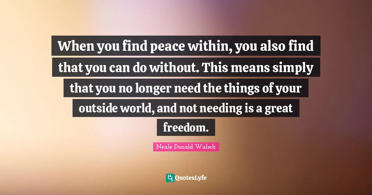 Peace Within Quotes: "When you find peace within, you also find that you can do without. This means simply that you no longer need the things of your outside world, and not needing is a great freedom."