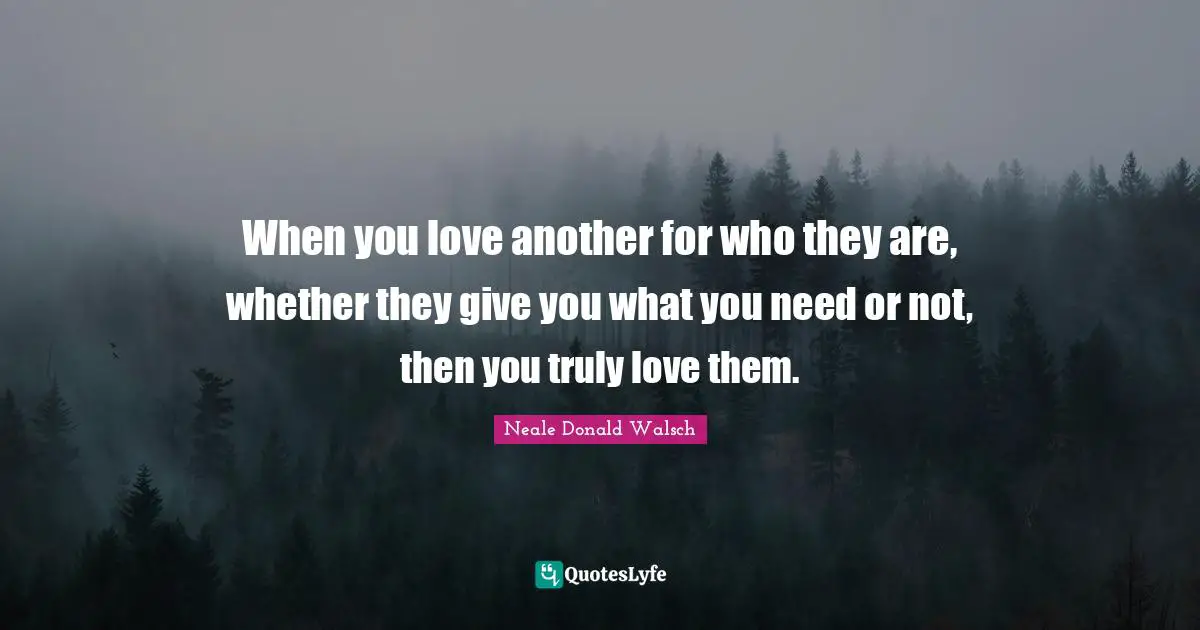 When you love another for who they are, whether they give you what you need or not, then you truly love them.
