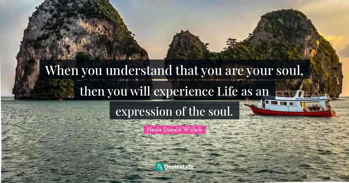 When you understand that you are your soul, then you will experience Life as an expression of the soul.
