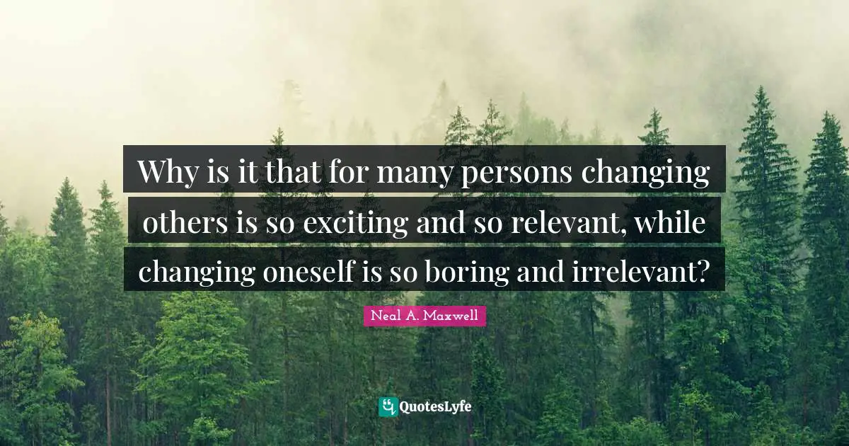 Why is it that for many persons changing others is so exciting and so relevant, while changing oneself is so boring and irrelevant?