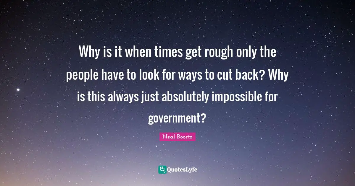 Why is it when times get rough only the people have to look for ways to cut back? Why is this always just absolutely impossible for government?