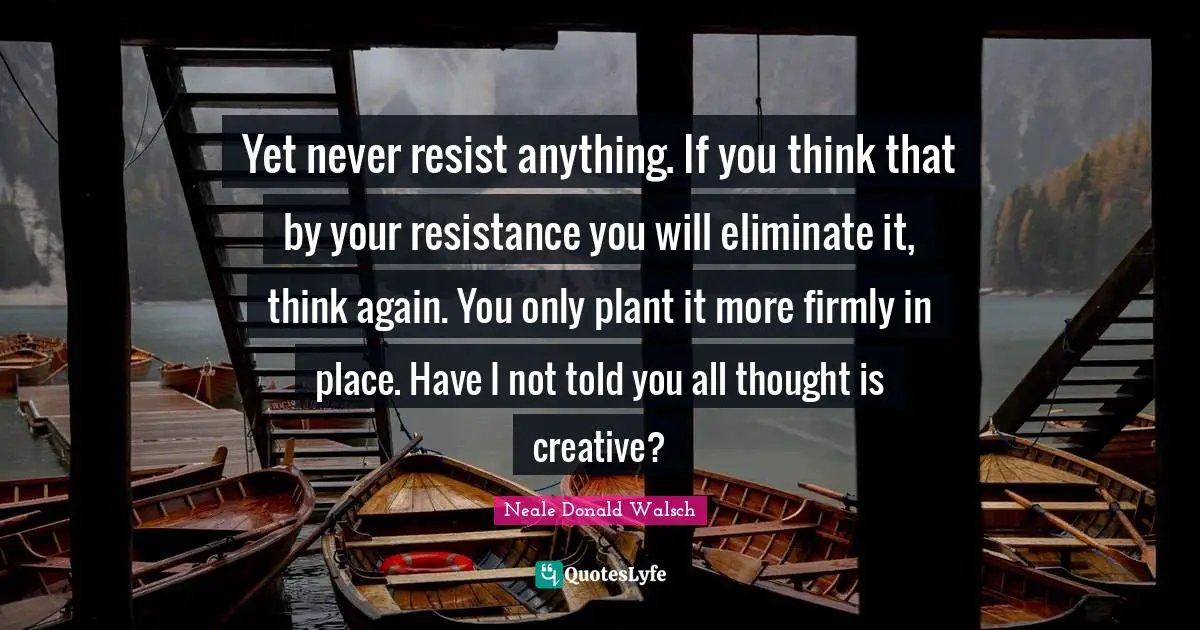 Yet never resist anything. If you think that by your resistance you will eliminate it, think again. You only plant it more firmly in place. Have I not told you all thought is creative?
