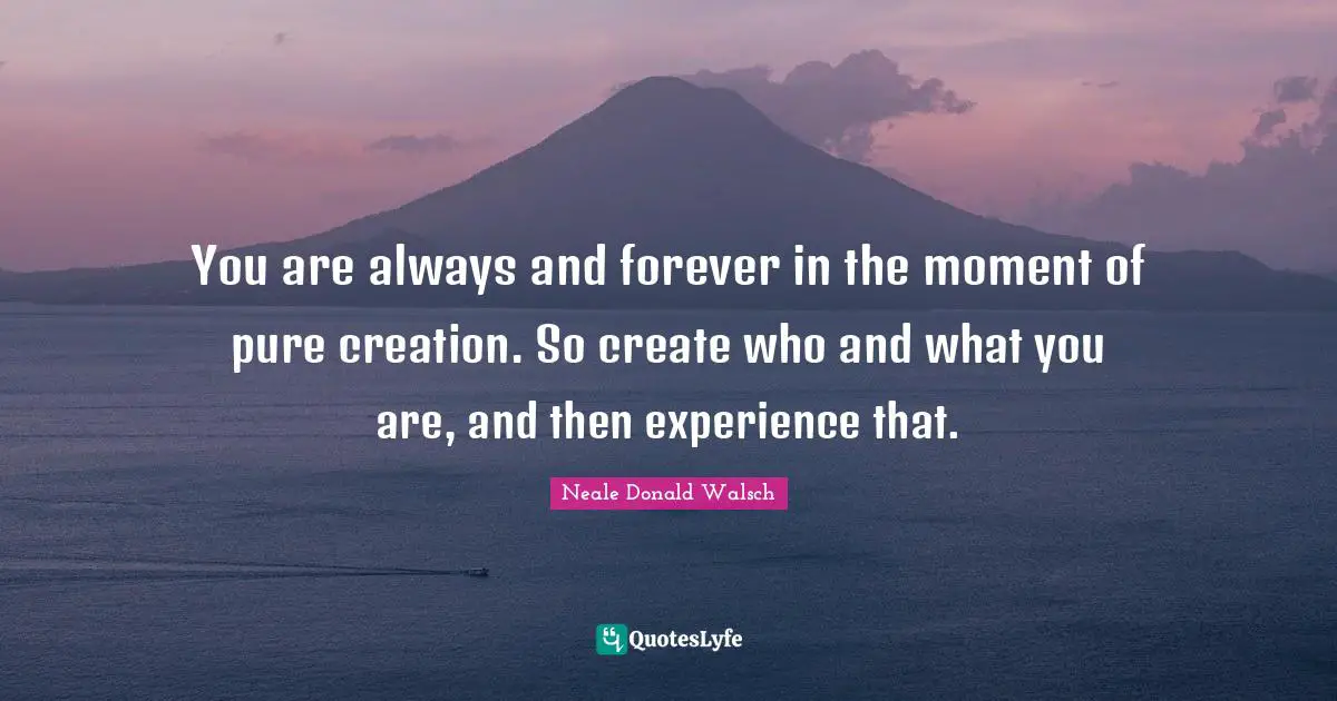 You are always and forever in the moment of pure creation. So create who and what you are, and then experience that.