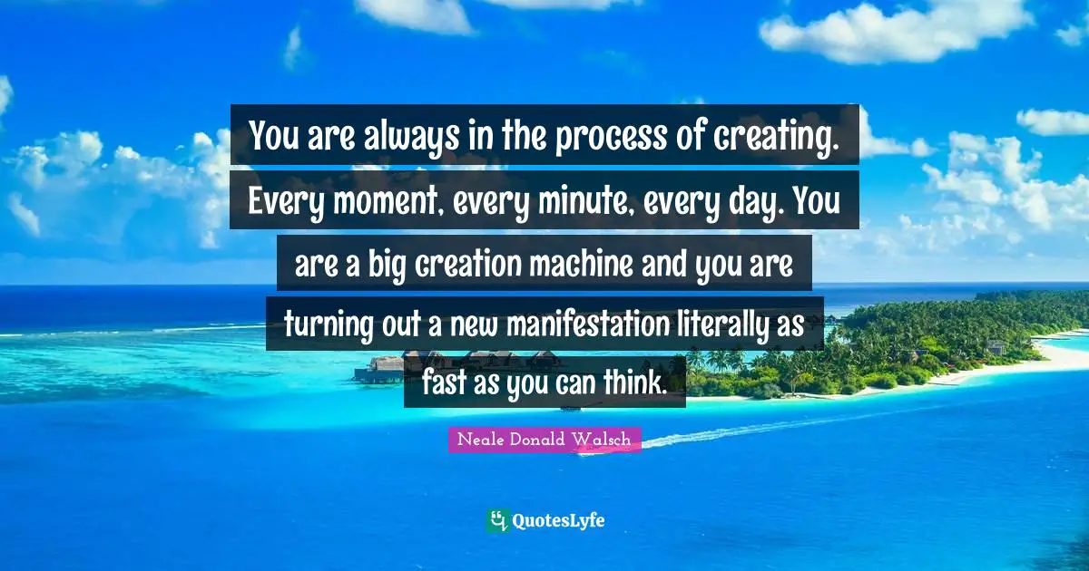 You are always in the process of creating. Every moment, every minute, every day. You are a big creation machine and you are turning out a new manifestation literally as fast as you can think.
