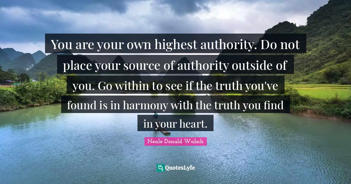 You are your own highest authority. Do not place your source of authority outside of you. Go within to see if the truth you've found is in harmony with the truth you find in your heart.